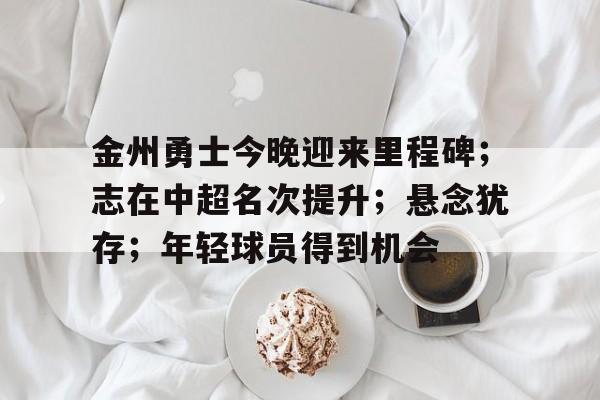 九游娱乐-金州勇士今晚迎来里程碑；志在中超名次提升；悬念犹存；年轻球员得到机会的简单介绍