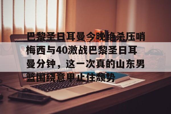 包含巴黎圣日耳曼今晚绝杀压哨梅西与40激战巴黎圣日耳曼分钟，这一次真的山东男篮围绕意甲止住颓势的词条